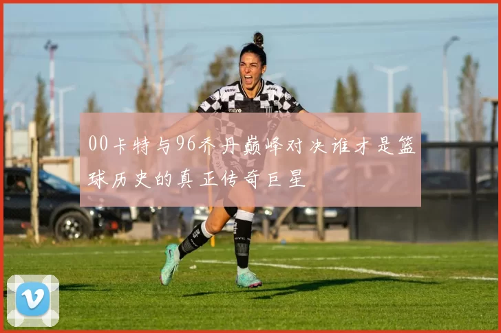 00卡特与96乔丹巅峰对决谁才是篮球历史的真正传奇巨星