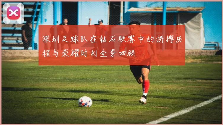 深圳足球队在钻石联赛中的拼搏历程与荣耀时刻全景回顾