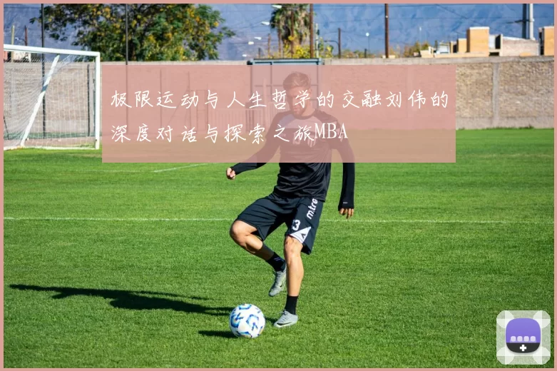 极限运动与人生哲学的交融刘伟的深度对话与探索之旅MBA