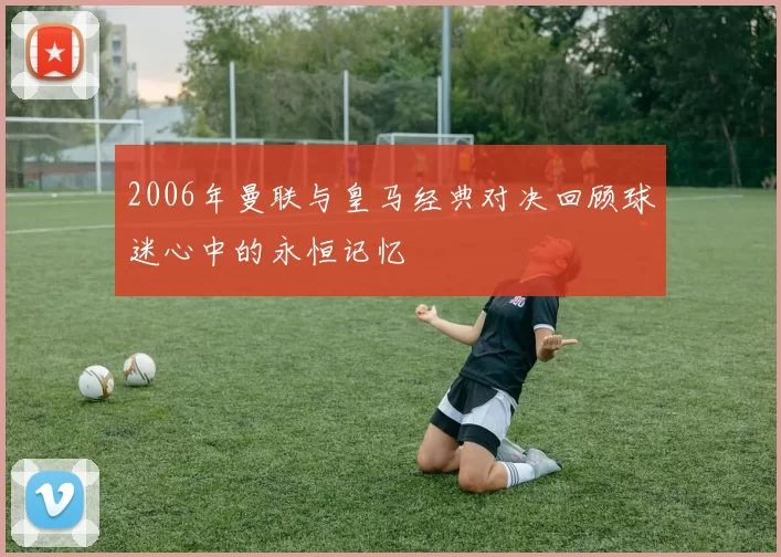 2006年曼联与皇马经典对决回顾球迷心中的永恒记忆