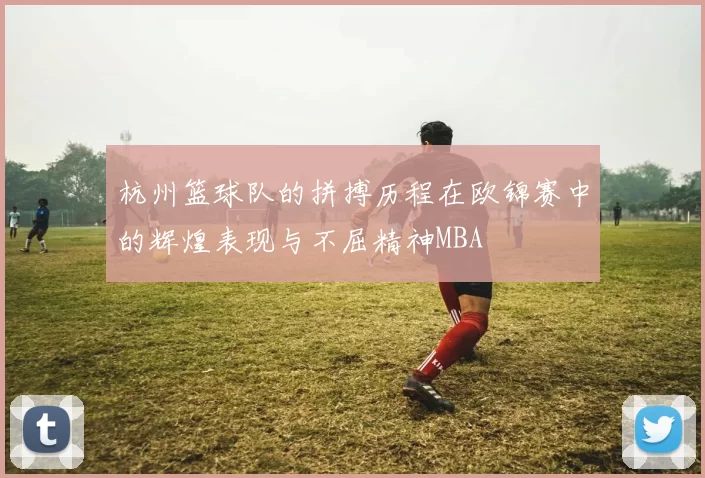 杭州篮球队的拼搏历程在欧锦赛中的辉煌表现与不屈精神MBA