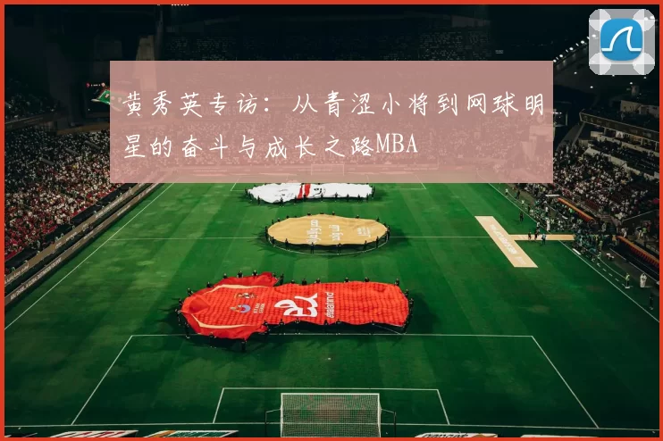 黄秀英专访：从青涩小将到网球明星的奋斗与成长之路MBA