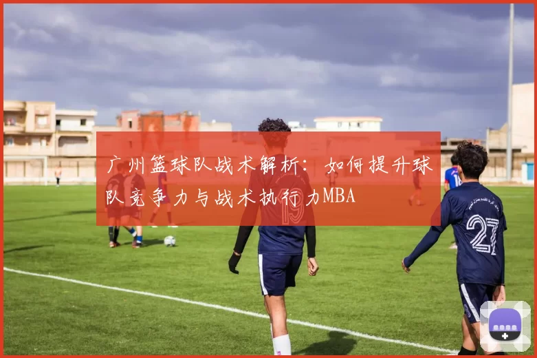 广州篮球队战术解析：如何提升球队竞争力与战术执行力MBA