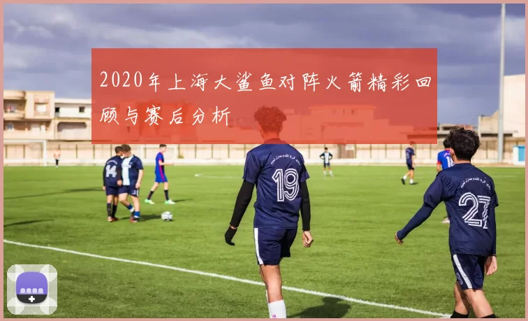 2020年上海大鲨鱼对阵火箭精彩回顾与赛后分析