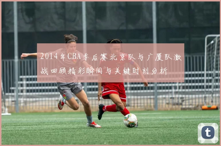 2014年CBA季后赛北京队与广厦队激战回顾精彩瞬间与关键时刻分析