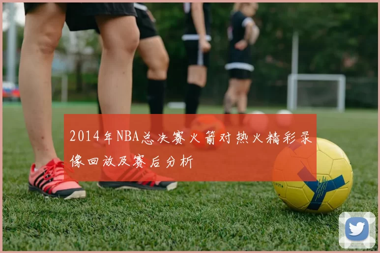 2014年NBA总决赛火箭对热火精彩录像回放及赛后分析