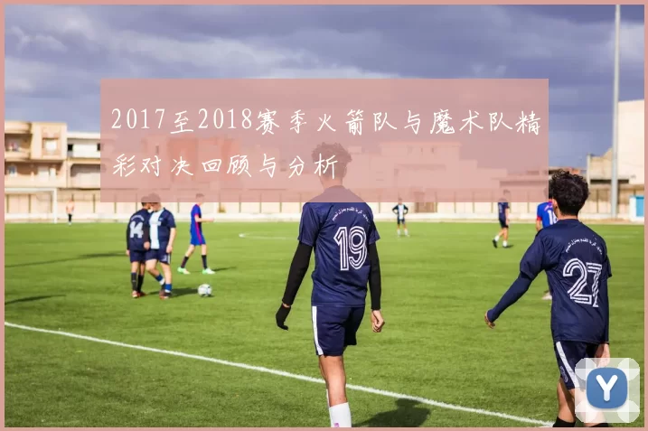 2017至2018赛季火箭队与魔术队精彩对决回顾与分析