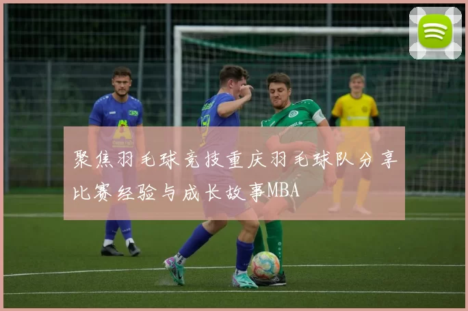 聚焦羽毛球竞技重庆羽毛球队分享比赛经验与成长故事MBA