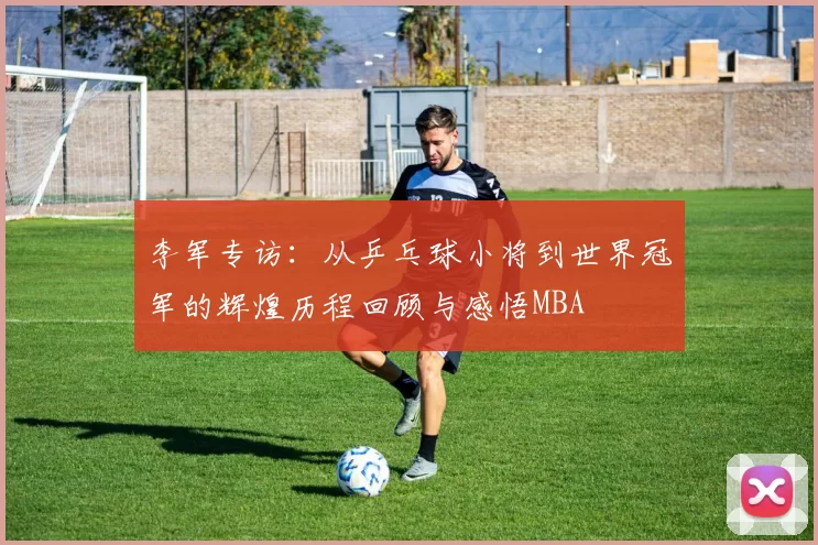 李军专访：从乒乓球小将到世界冠军的辉煌历程回顾与感悟MBA