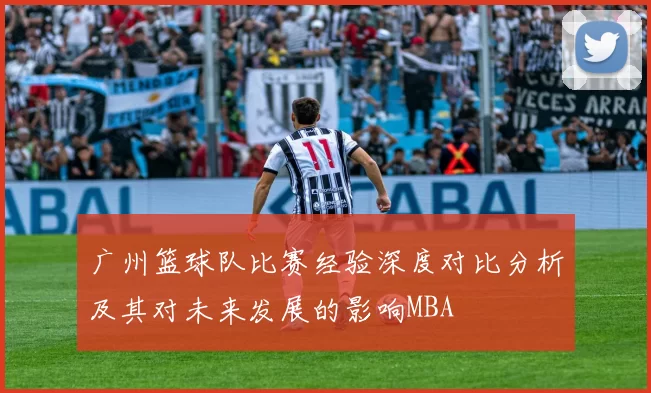 广州篮球队比赛经验深度对比分析及其对未来发展的影响MBA